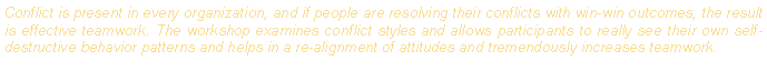 Text Box: Conflict is present in every organization, and if people are resolving their conflicts with win-win outcomes, the result is effective teamwork. The workshop examines conflict styles and allows participants to really see their own self-destructive behavior patterns and helps in a re-alignment of attitudes and tremendously increases teamwork. 